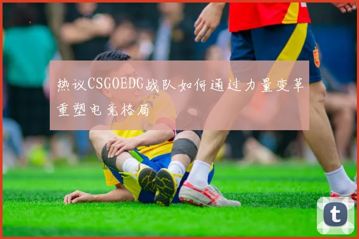 热议CSGOEDG战队如何通过力量变革重塑电竞格局