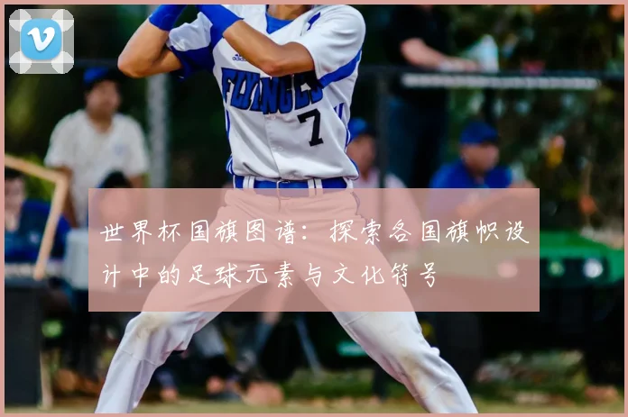 世界杯国旗图谱：探索各国旗帜设计中的足球元素与文化符号