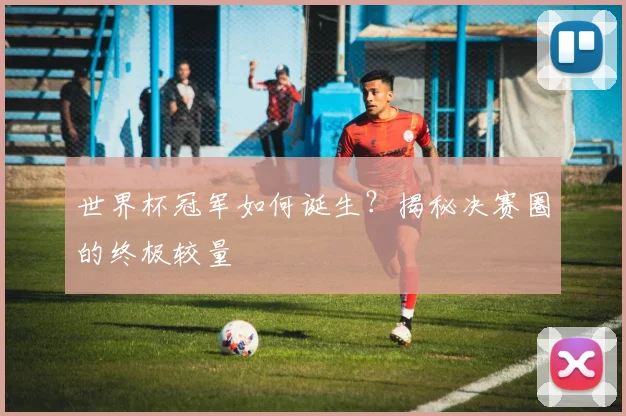 世界杯冠军如何诞生？揭秘决赛圈的终极较量