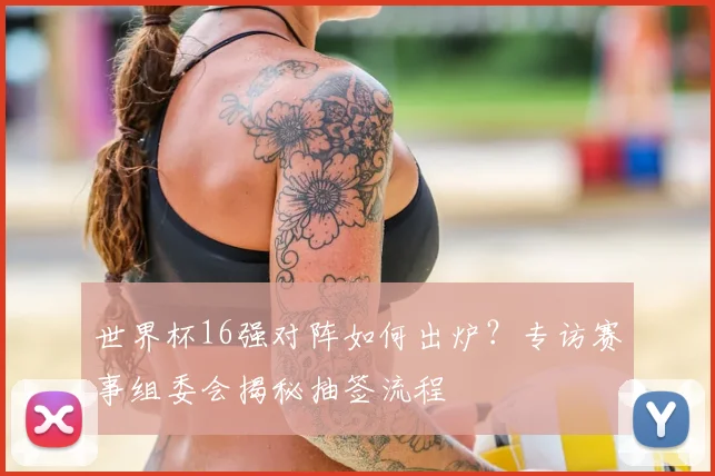 世界杯16强对阵如何出炉？专访赛事组委会揭秘抽签流程