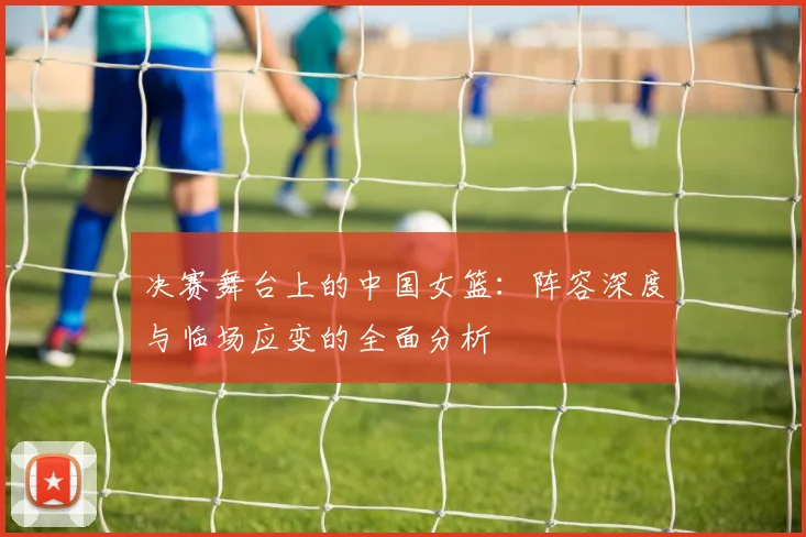决赛舞台上的中国女篮：阵容深度与临场应变的全面分析