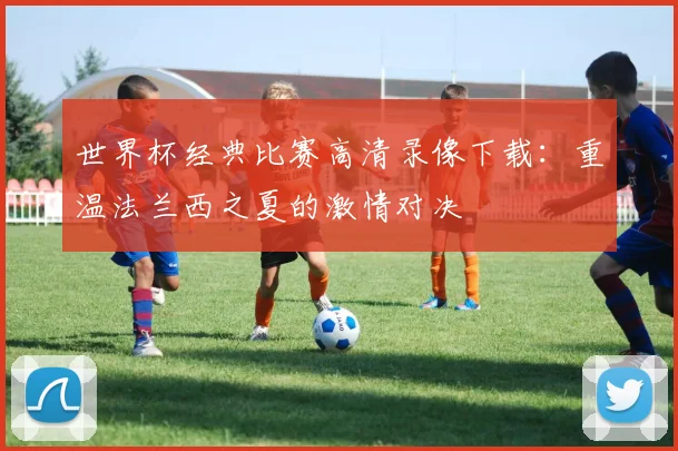 世界杯经典比赛高清录像下载：重温法兰西之夏的激情对决