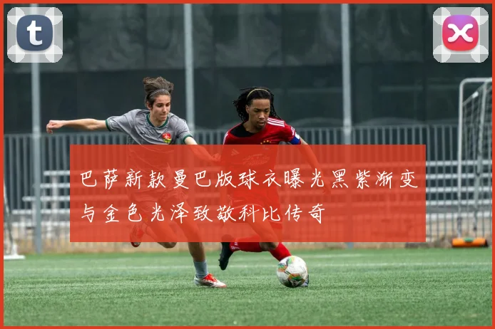 巴萨新款曼巴版球衣曝光黑紫渐变与金色光泽致敬科比传奇