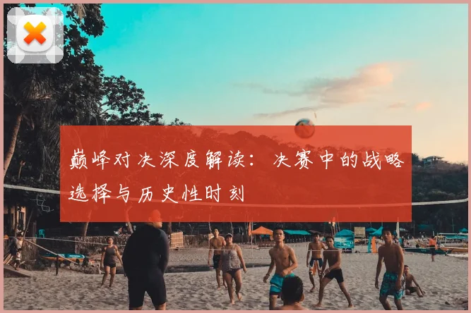 巅峰对决深度解读：决赛中的战略选择与历史性时刻