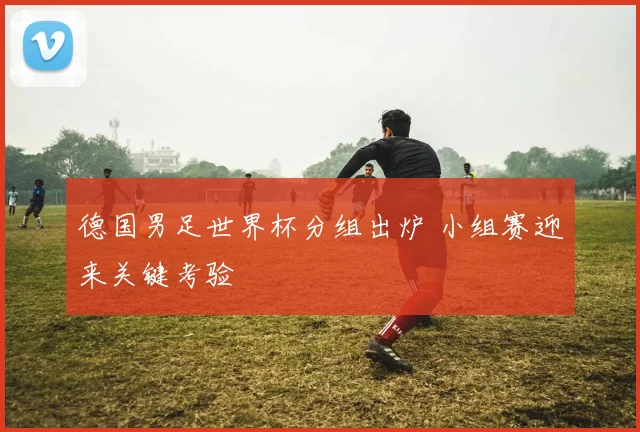 德国男足世界杯分组出炉 小组赛迎来关键考验