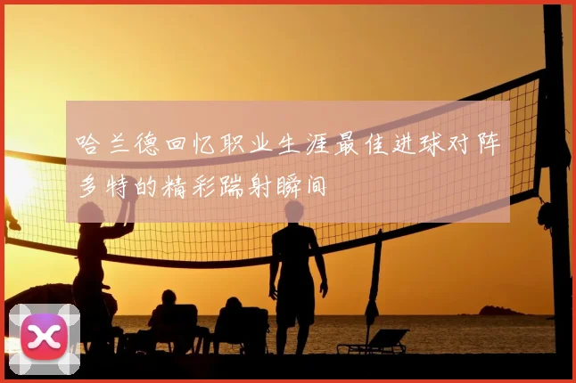 哈兰德回忆职业生涯最佳进球对阵多特的精彩踹射瞬间
