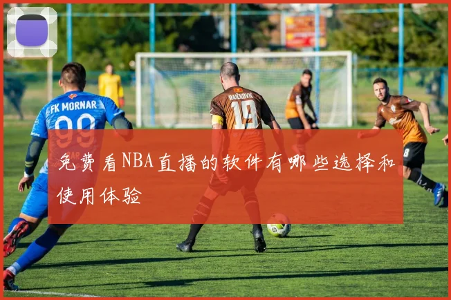 免费看NBA直播的软件有哪些选择和使用体验