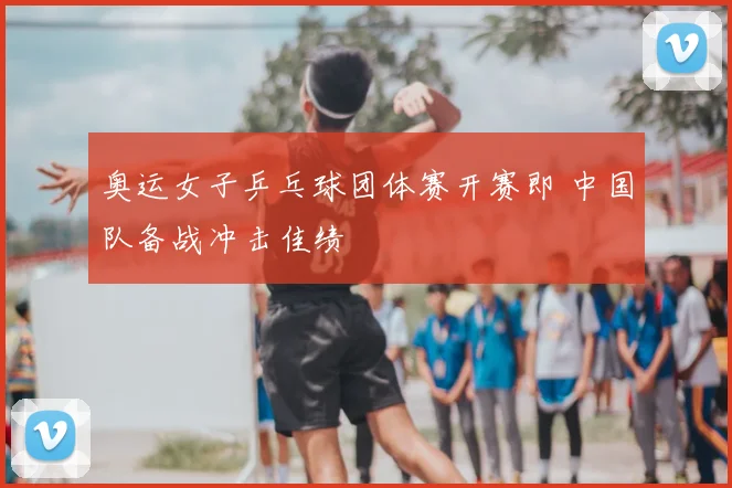 奥运女子乒乓球团体赛开赛即 中国队备战冲击佳绩