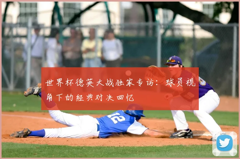 世界杯德英大战独家专访：球员视角下的经典对决回忆
