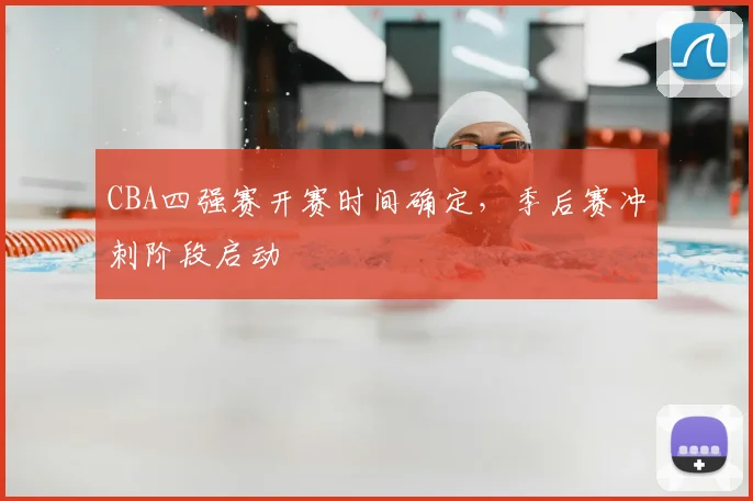 CBA四强赛开赛时间确定，季后赛冲刺阶段启动