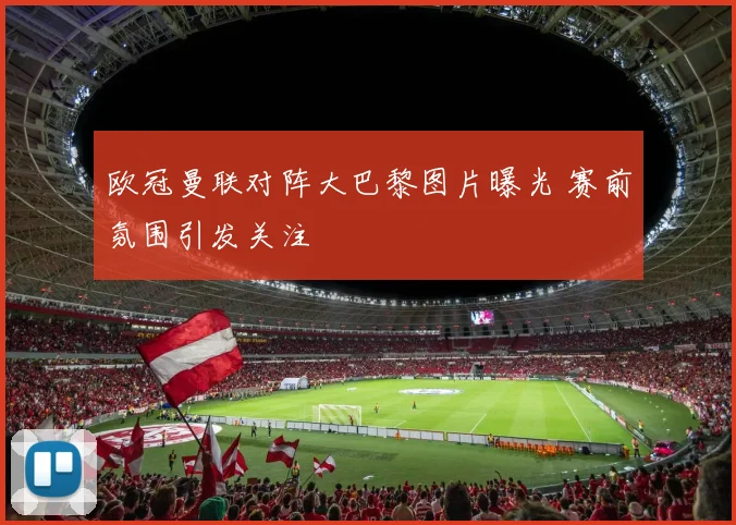 欧冠曼联对阵大巴黎图片曝光 赛前氛围引发关注