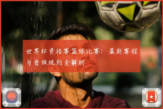 世界杯资格赛篮球比赛：最新赛程与晋级规则全解析