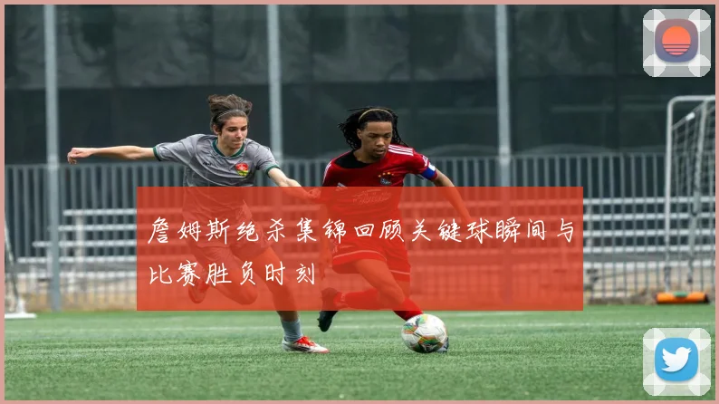 詹姆斯绝杀集锦回顾关键球瞬间与比赛胜负时刻