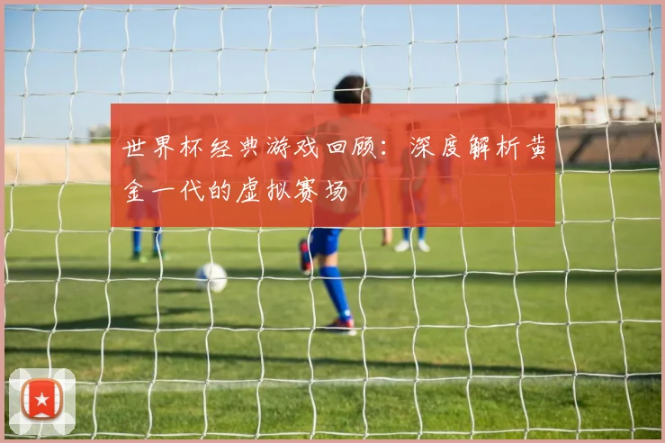 世界杯经典游戏回顾：深度解析黄金一代的虚拟赛场