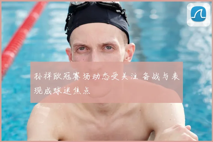孙祥欧冠赛场动态受关注 备战与表现成球迷焦点