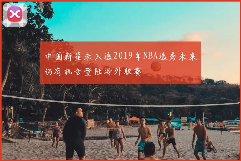 中国新星未入选2019年NBA选秀未来仍有机会登陆海外联赛