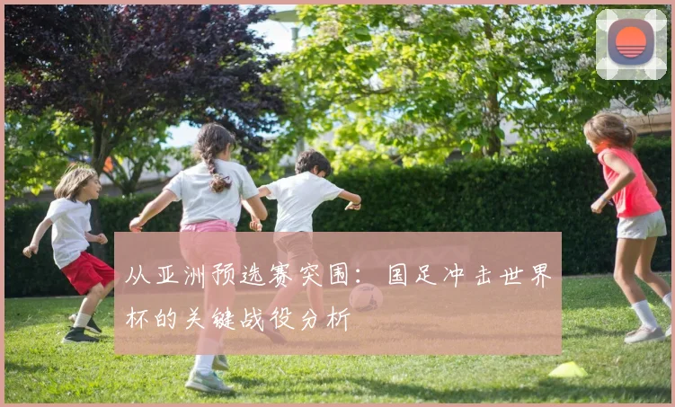 从亚洲预选赛突围：国足冲击世界杯的关键战役分析