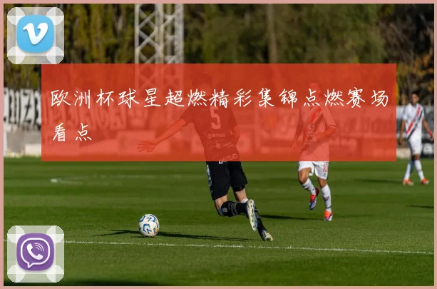 欧洲杯球星超燃精彩集锦点燃赛场看点