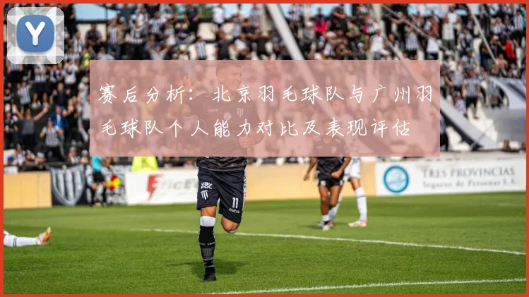 赛后分析：北京羽毛球队与广州羽毛球队个人能力对比及表现评估