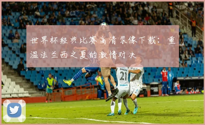 世界杯经典比赛高清录像下载：重温法兰西之夏的激情对决