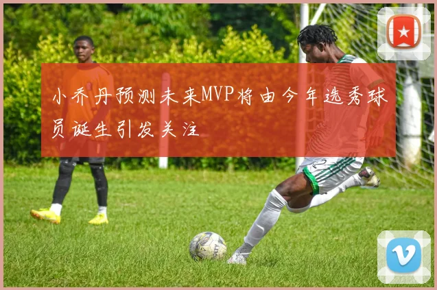 小乔丹预测未来MVP将由今年选秀球员诞生引发关注
