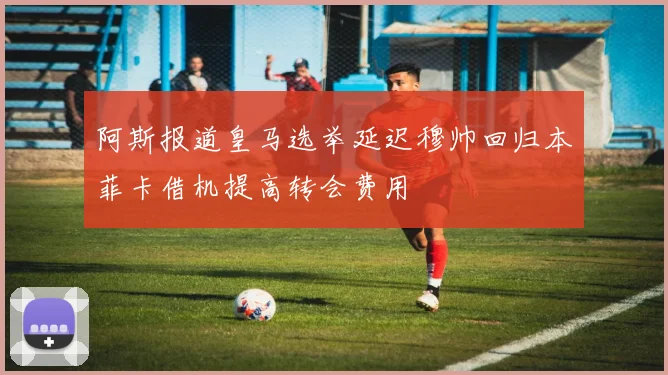 阿斯报道皇马选举延迟穆帅回归本菲卡借机提高转会费用