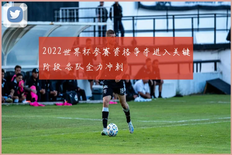 2022世界杯参赛资格争夺进入关键阶段 各队全力冲刺