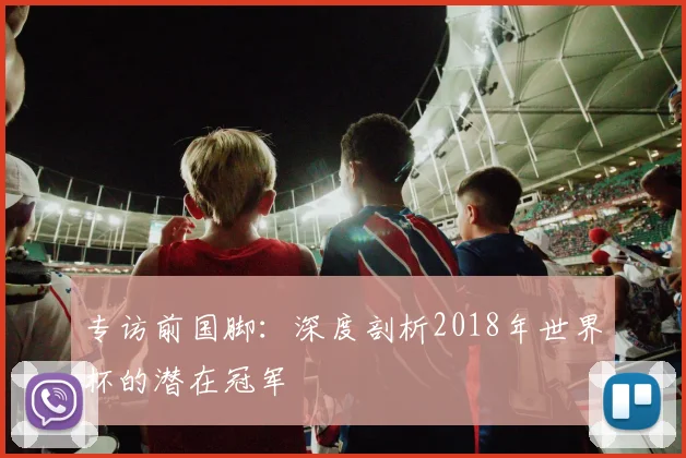 专访前国脚：深度剖析2018年世界杯的潜在冠军