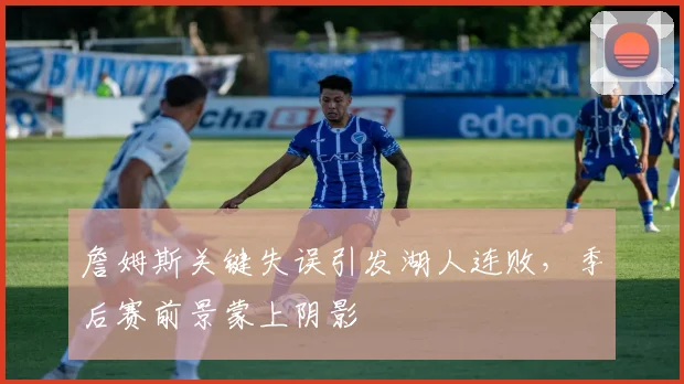 詹姆斯关键失误引发湖人连败，季后赛前景蒙上阴影