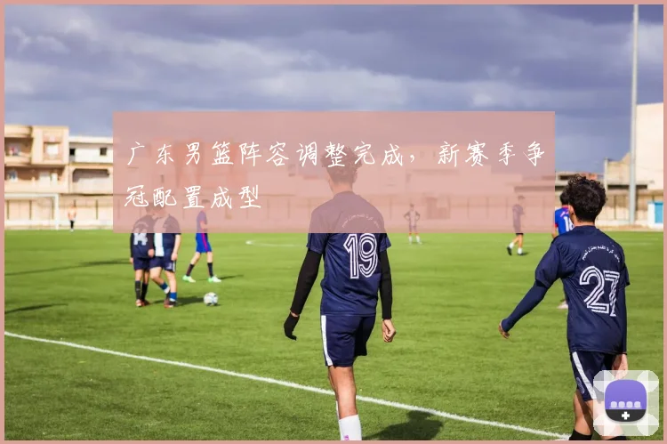 广东男篮阵容调整完成，新赛季争冠配置成型