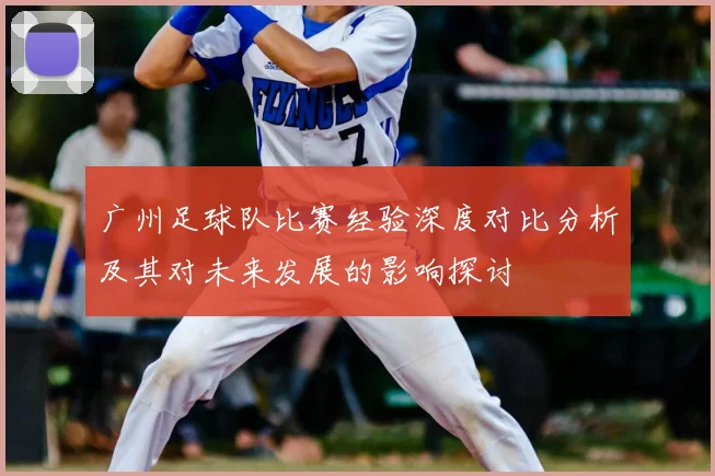 广州足球队比赛经验深度对比分析及其对未来发展的影响探讨