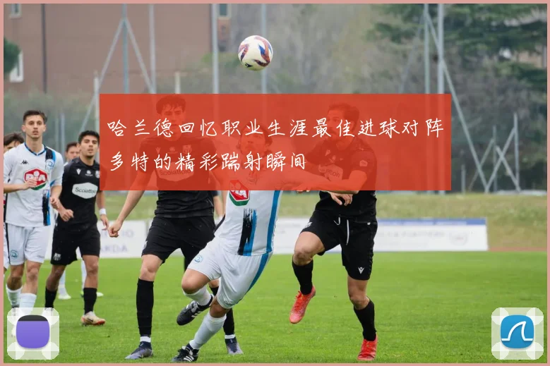哈兰德回忆职业生涯最佳进球对阵多特的精彩踹射瞬间