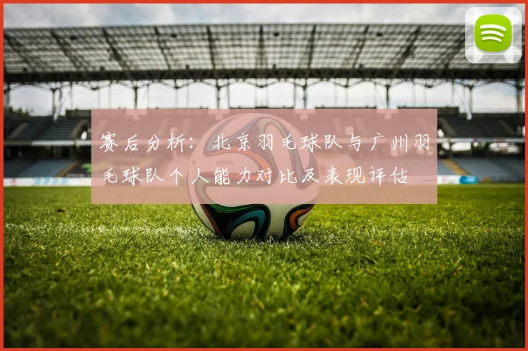 赛后分析：北京羽毛球队与广州羽毛球队个人能力对比及表现评估