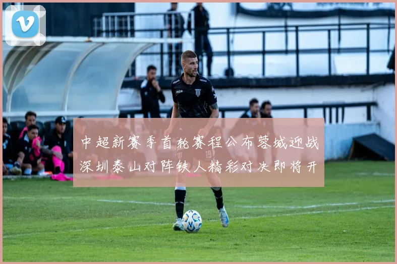 中超新赛季首轮赛程公布蓉城迎战深圳泰山对阵铁人精彩对决即将开启